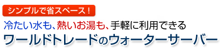 シンプルで省スペース！冷たい水も、熱いお湯も、手軽に利用できる　ワールドトレードのウォーターサーバー