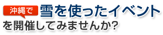 沖縄で雪を使ったイベントを開催してみませんか？